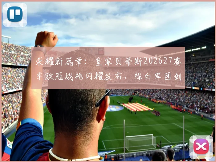 荣耀新篇章：皇家贝蒂斯202627赛季欧冠战袍闪耀发布，绿白军团剑指欧洲！_球衣_球迷_佩莱格里尼