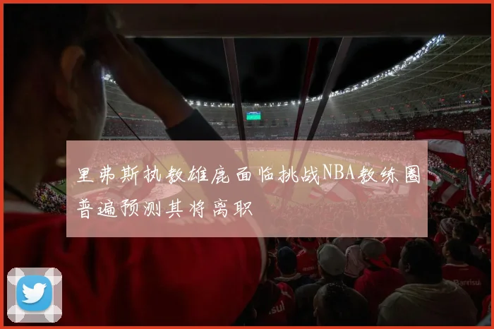 里弗斯执教雄鹿面临挑战NBA教练圈普遍预测其将离职