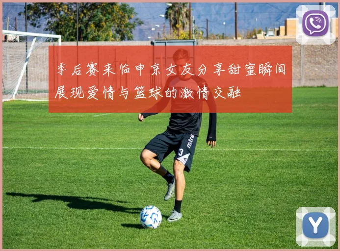 季后赛来临申京女友分享甜蜜瞬间展现爱情与篮球的激情交融