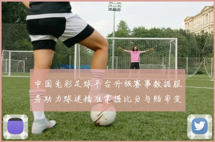 中国竞彩足球平台升级赛事数据服务助力球迷精准掌握比分与赔率变化