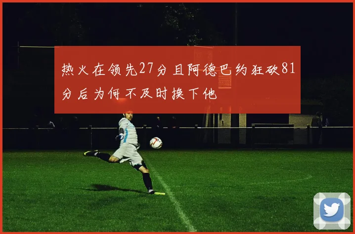 热火在领先27分且阿德巴约狂砍81分后为何不及时换下他