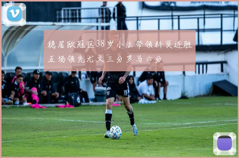 稳居欧冠区38岁小法带领科莫连胜五场领先尤文三分罗马六分
