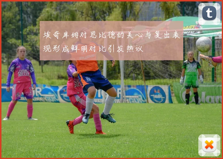 埃奇库姆对恩比德的关心与复出表现形成鲜明对比引发热议
