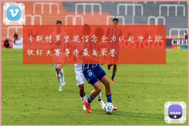 卡斯特罗坚定信念全力以赴冲击欧联杯决赛争夺最高荣誉