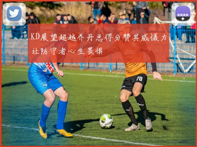 KD展望超越乔丹总得分赞其威慑力让防守者心生畏惧