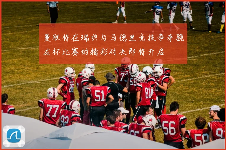 曼联将在瑞典与马德里竞技争夺骁龙杯比赛的精彩对决即将开启