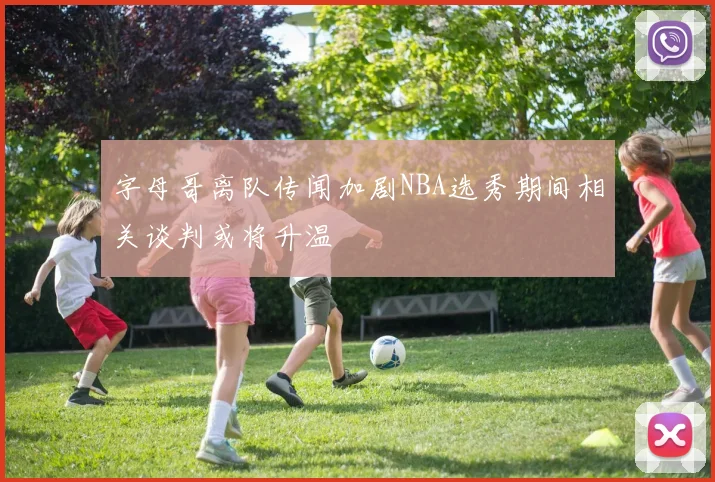 字母哥离队传闻加剧NBA选秀期间相关谈判或将升温