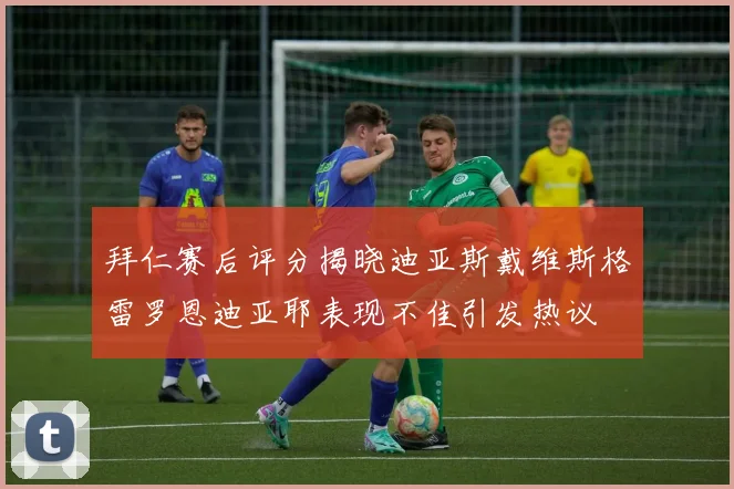 拜仁赛后评分揭晓迪亚斯戴维斯格雷罗恩迪亚耶表现不佳引发热议