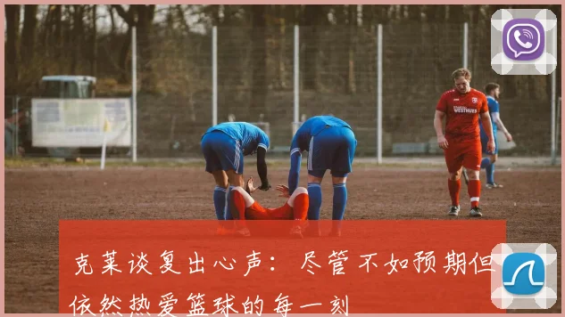 克莱谈复出心声：尽管不如预期但依然热爱篮球的每一刻