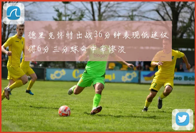 德里克怀特出战36分钟表现低迷仅得6分三分球命中率惨淡