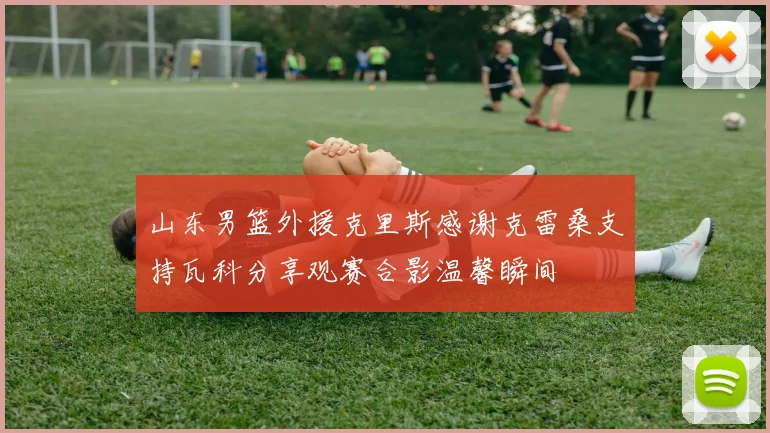 山东男篮外援克里斯感谢克雷桑支持瓦科分享观赛合影温馨瞬间