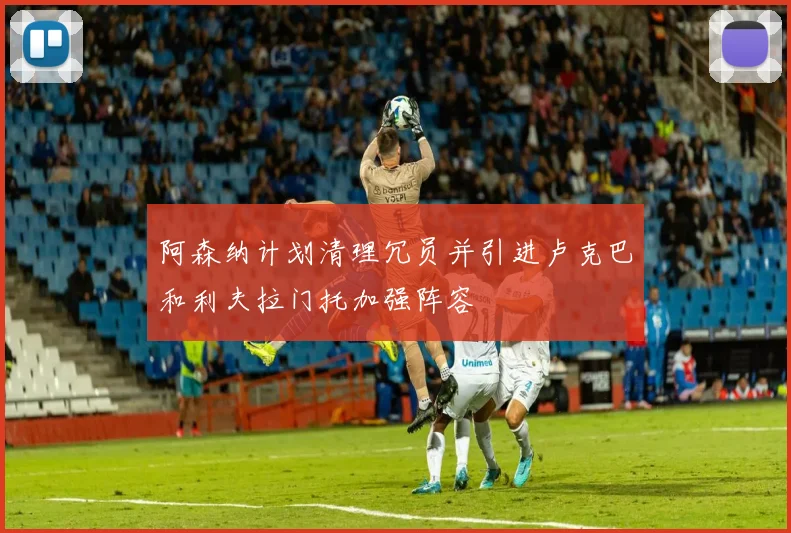 阿森纳计划清理冗员并引进卢克巴和利夫拉门托加强阵容