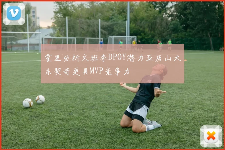 霍里分析文班夺DPOY潜力亚历山大东契奇更具MVP竞争力